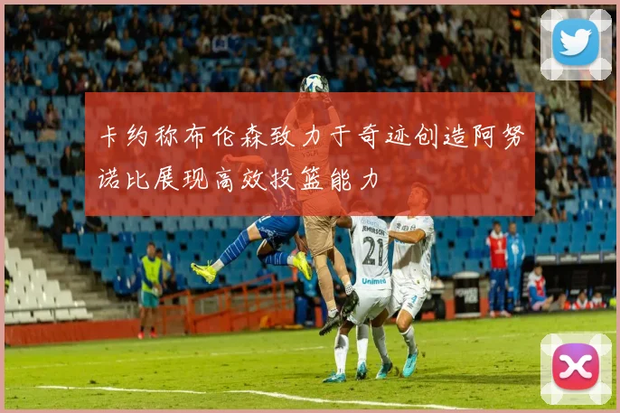 卡约称布伦森致力于奇迹创造阿努诺比展现高效投篮能力