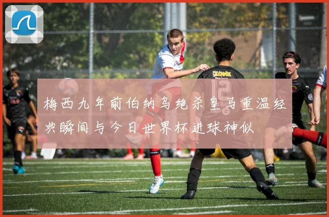 梅西九年前伯纳乌绝杀皇马重温经典瞬间与今日世界杯进球神似