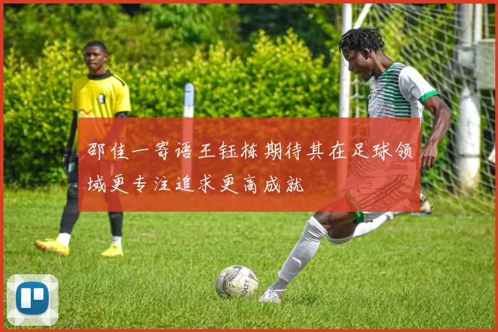 邵佳一寄语王钰栋期待其在足球领域更专注追求更高成就