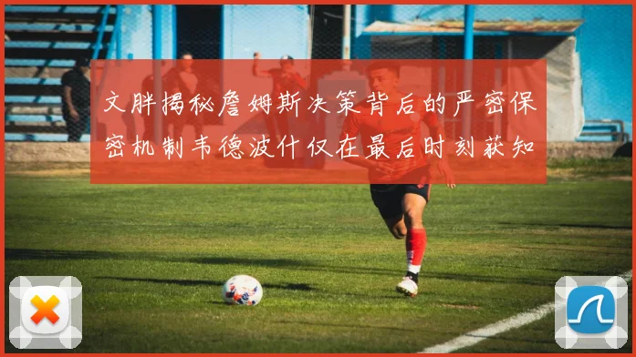 文胖揭秘詹姆斯决策背后的严密保密机制韦德波什仅在最后时刻获知消息