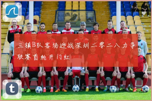三镇B队客场迎战深圳二零二八力争联赛首轮开门红