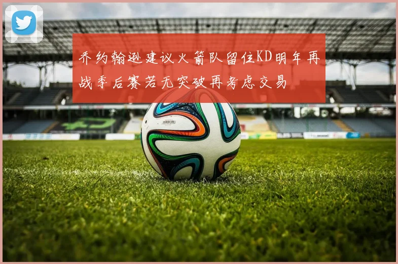 乔约翰逊建议火箭队留住KD明年再战季后赛若无突破再考虑交易
