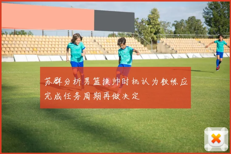 苏群分析男篮换帅时机认为教练应完成任务周期再做决定