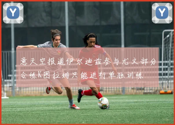意天空报道伊尔迪兹参与尤文部分合练K图拉姆只能进行单独训练