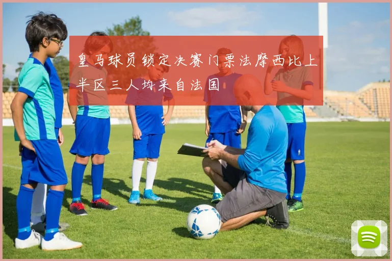 皇马球员锁定决赛门票法摩西比上半区三人均来自法国