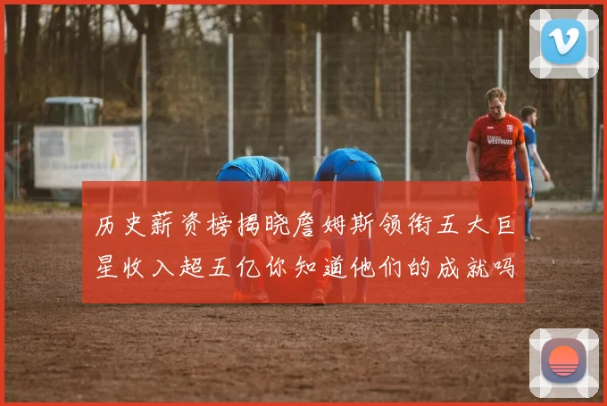 历史薪资榜揭晓詹姆斯领衔五大巨星收入超五亿你知道他们的成就吗