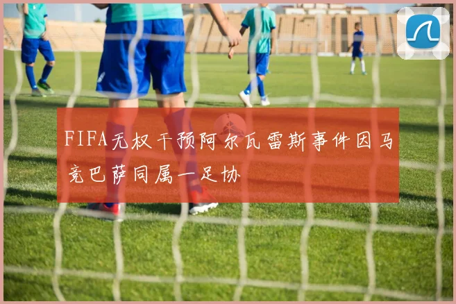 FIFA无权干预阿尔瓦雷斯事件因马竞巴萨同属一足协