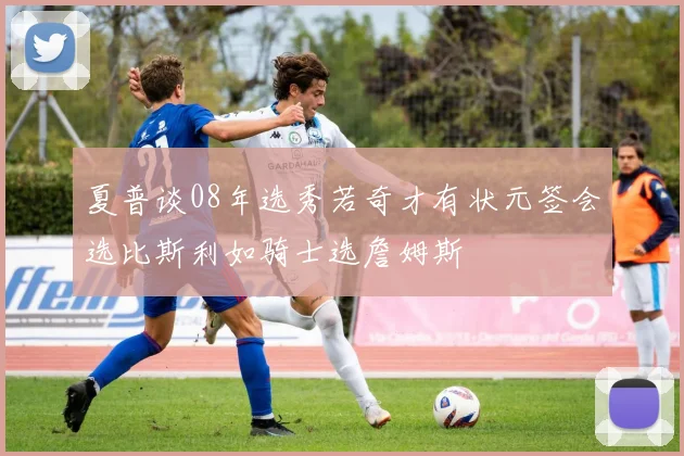 夏普谈08年选秀若奇才有状元签会选比斯利如骑士选詹姆斯