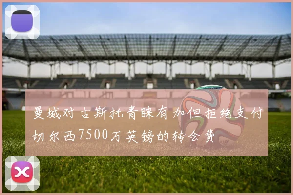 曼城对古斯托青睐有加但拒绝支付切尔西7500万英镑的转会费