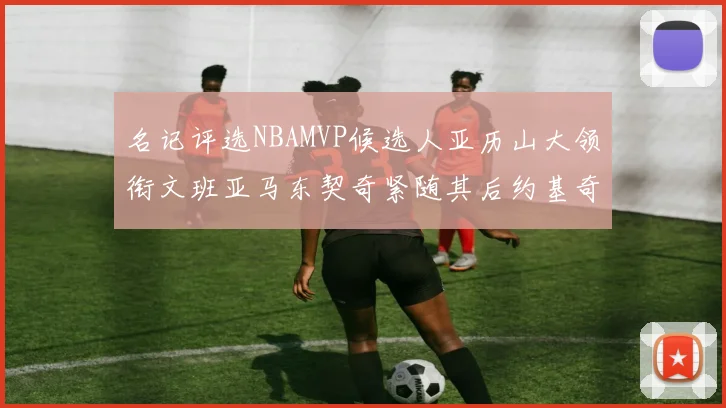 名记评选NBAMVP候选人亚历山大领衔文班亚马东契奇紧随其后约基奇位列第四