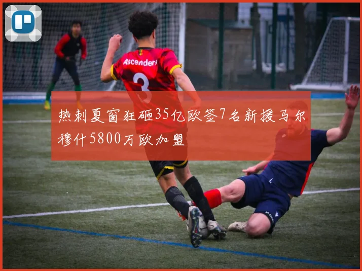 热刺夏窗狂砸35亿欧签7名新援马尔穆什5800万欧加盟