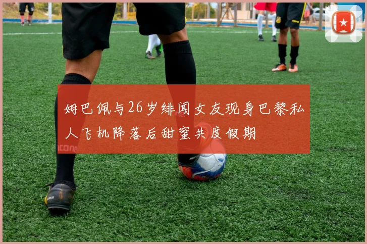 姆巴佩与26岁绯闻女友现身巴黎私人飞机降落后甜蜜共度假期