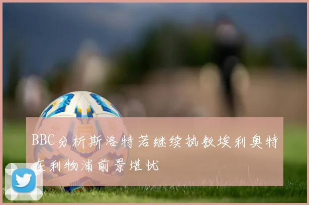 BBC分析斯洛特若继续执教埃利奥特在利物浦前景堪忧
