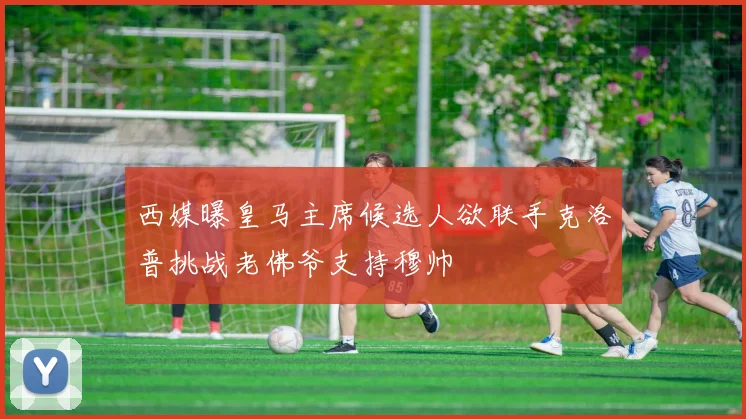 西媒曝皇马主席候选人欲联手克洛普挑战老佛爷支持穆帅