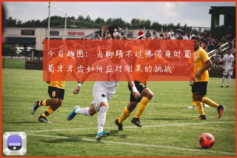 今日趣图：当脚踢不过佛得角时葡萄牙牙齿如何应对刚果的挑战
