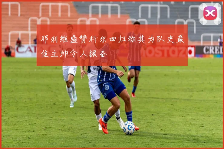 邓利维盛赞科尔回归称其为队史最佳主帅令人振奋