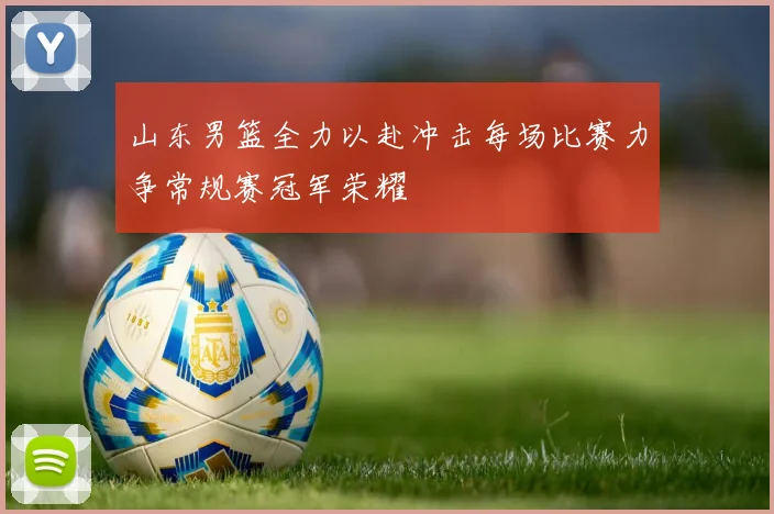 山东男篮全力以赴冲击每场比赛力争常规赛冠军荣耀