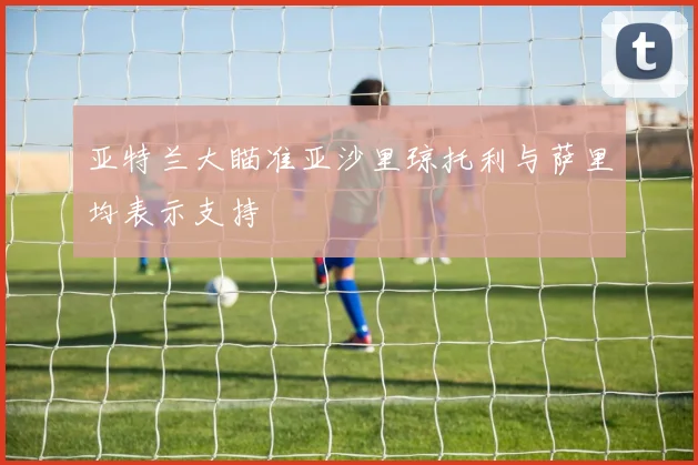 亚特兰大瞄准亚沙里琼托利与萨里均表示支持