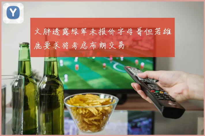 文胖透露绿军未报价字母哥但若雄鹿要求将考虑布朗交易