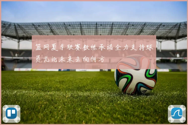 篮网夏季联赛教练承诺全力支持球员无论未来去向何方