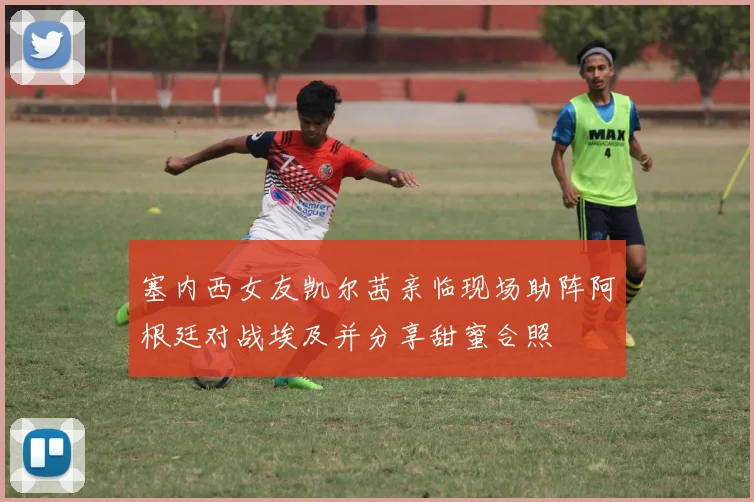塞内西女友凯尔茜亲临现场助阵阿根廷对战埃及并分享甜蜜合照