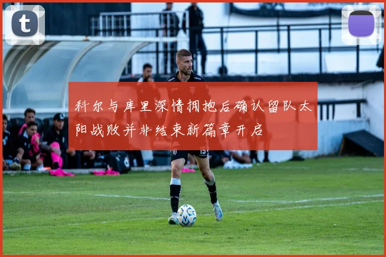 科尔与库里深情拥抱后确认留队太阳战败并非结束新篇章开启