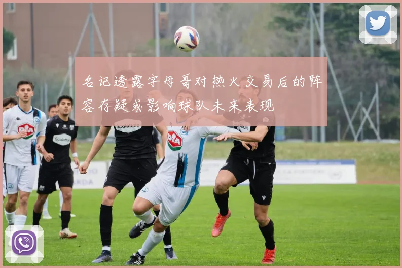 名记透露字母哥对热火交易后的阵容存疑或影响球队未来表现