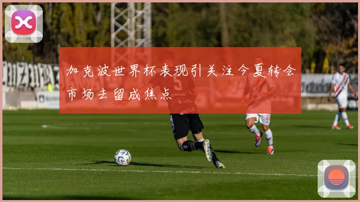 加克波世界杯表现引关注今夏转会市场去留成焦点