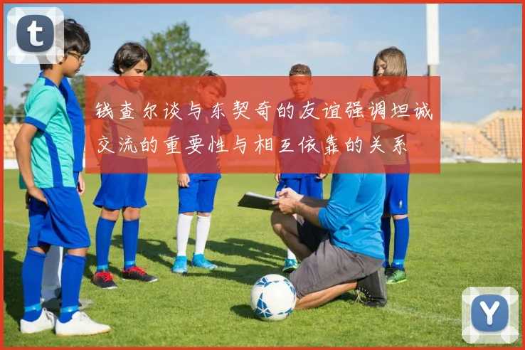 钱查尔谈与东契奇的友谊强调坦诚交流的重要性与相互依靠的关系