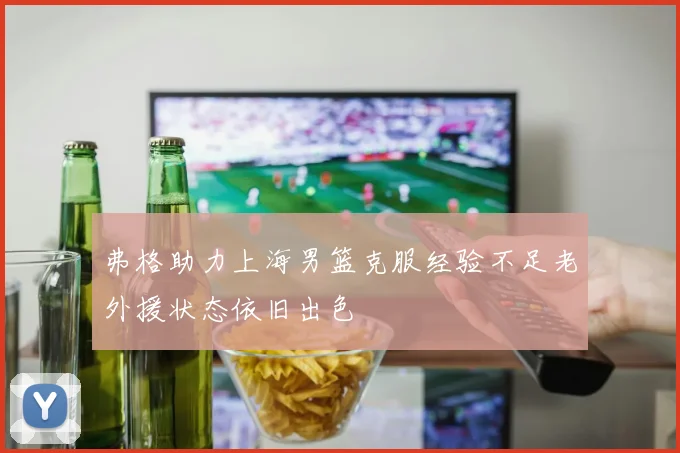弗格助力上海男篮克服经验不足老外援状态依旧出色