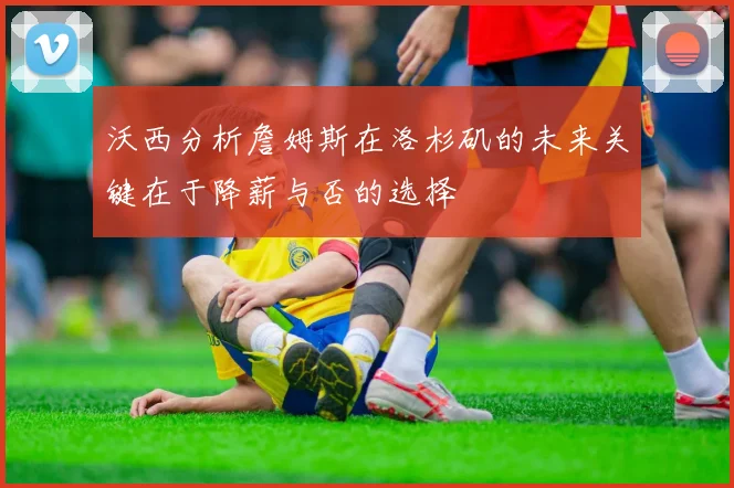 沃西分析詹姆斯在洛杉矶的未来关键在于降薪与否的选择