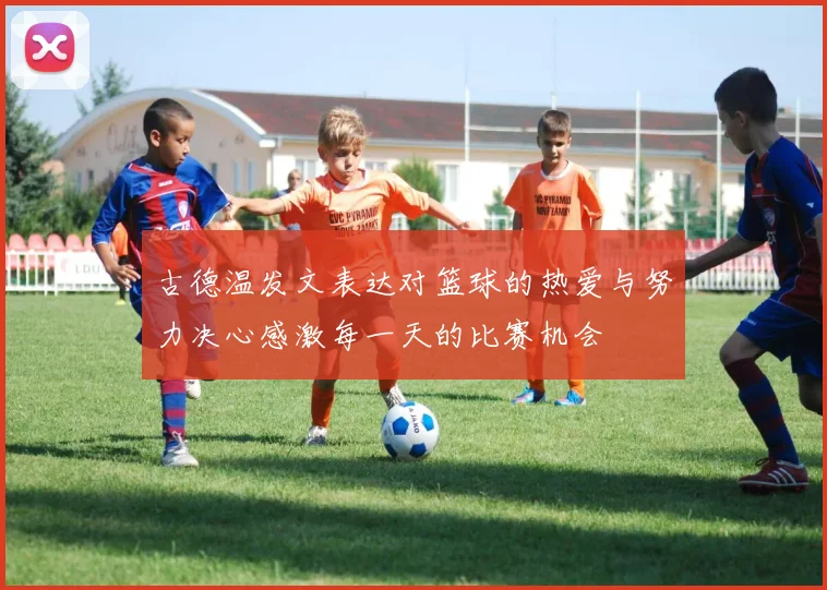 古德温发文表达对篮球的热爱与努力决心感激每一天的比赛机会