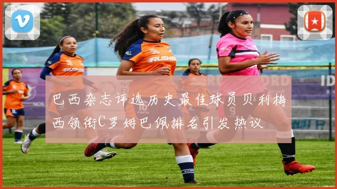 巴西杂志评选历史最佳球员贝利梅西领衔C罗姆巴佩排名引发热议