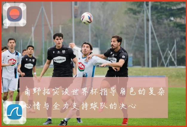 南野拓实谈世界杯指导角色的复杂心情与全力支持球队的决心
